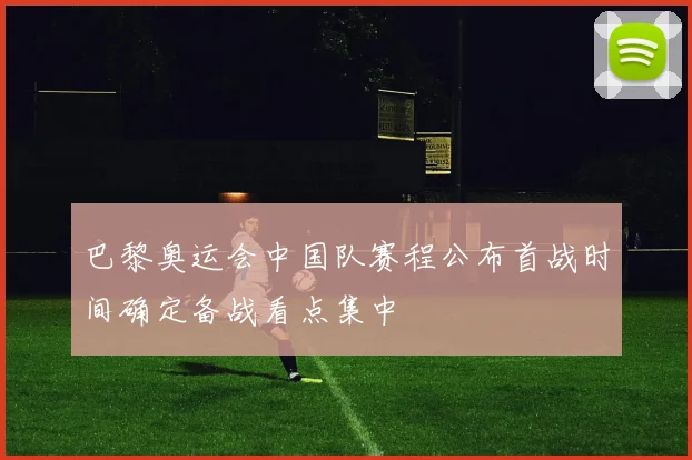 巴黎奥运会中国队赛程公布首战时间确定备战看点集中