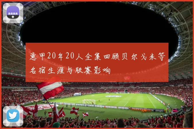 意甲20年20人全集回顾贝尔戈米等名宿生涯与联赛影响
