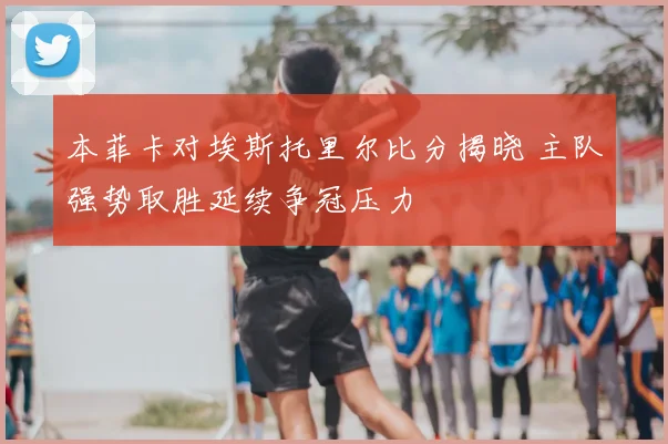本菲卡对埃斯托里尔比分揭晓 主队强势取胜延续争冠压力