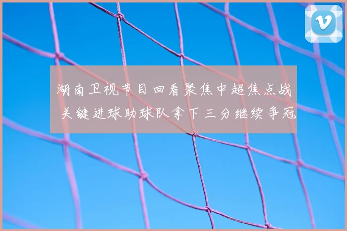 湖南卫视节目回看聚焦中超焦点战 关键进球助球队拿下三分继续争冠