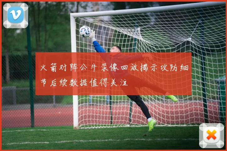 火箭对阵公牛录像回放揭示攻防细节后续数据值得关注