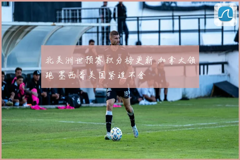 北美洲世预赛积分榜更新 加拿大领跑 墨西哥美国紧追不舍