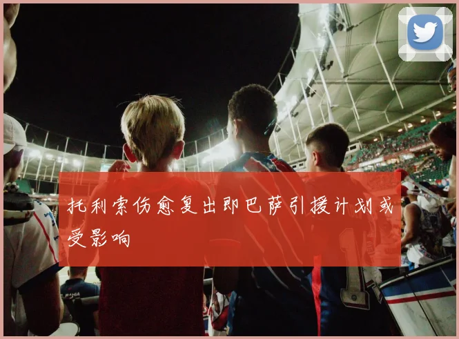 托利索伤愈复出即巴萨引援计划或受影响