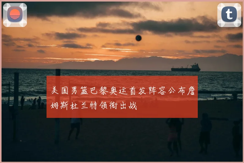 美国男篮巴黎奥运首发阵容公布詹姆斯杜兰特领衔出战