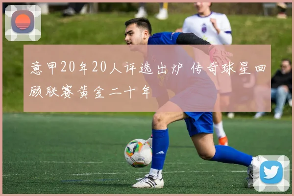 意甲20年20人评选出炉 传奇球星回顾联赛黄金二十年