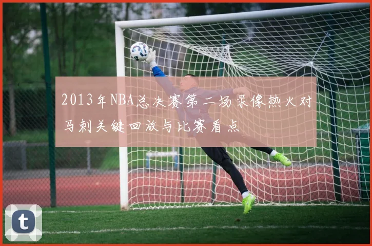 2013年NBA总决赛第二场录像热火对马刺关键回放与比赛看点
