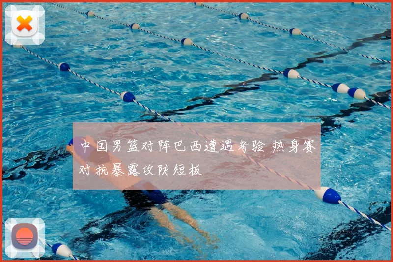 中国男篮对阵巴西遭遇考验 热身赛对抗暴露攻防短板