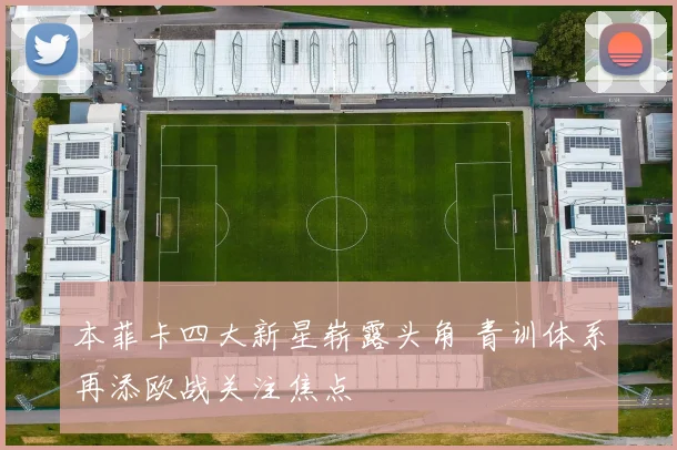 本菲卡四大新星崭露头角 青训体系再添欧战关注焦点