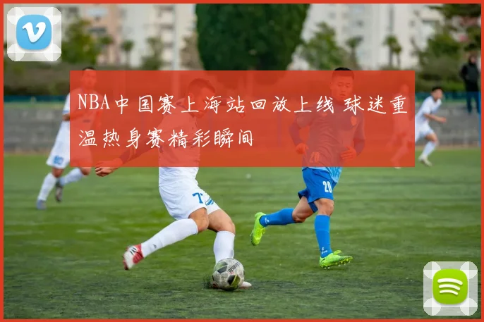 NBA中国赛上海站回放上线 球迷重温热身赛精彩瞬间