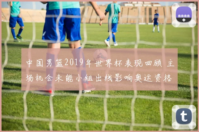 中国男篮2019年世界杯表现回顾 主场机会未能小组出线影响奥运资格