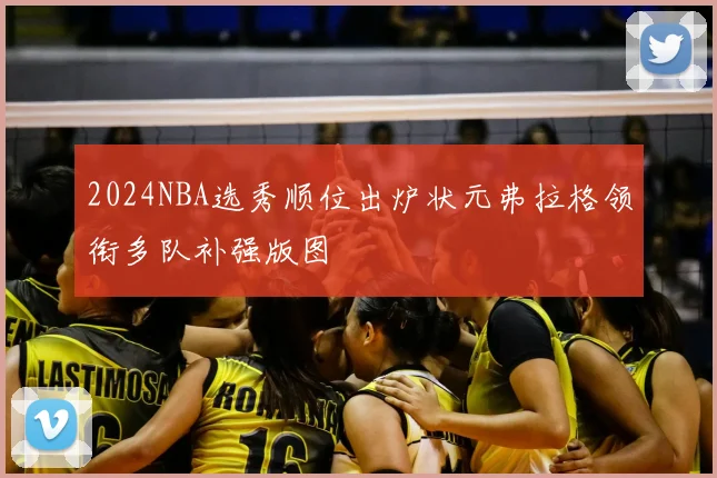 2024NBA选秀顺位出炉状元弗拉格领衔多队补强版图