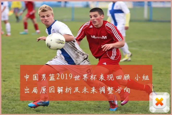 中国男篮2019世界杯表现回顾 小组出局原因解析及未来调整方向