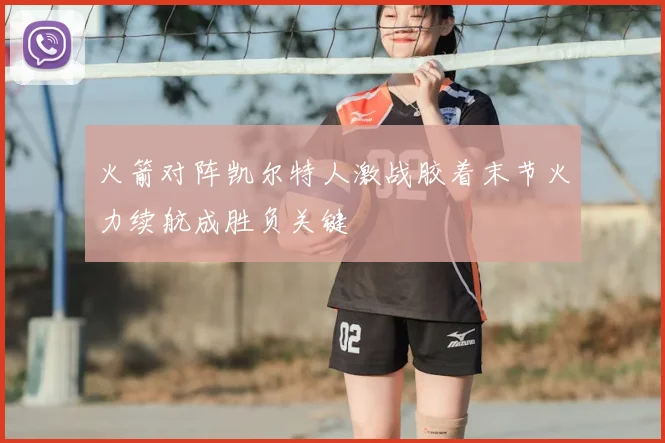 火箭对阵凯尔特人激战胶着末节火力续航成胜负关键