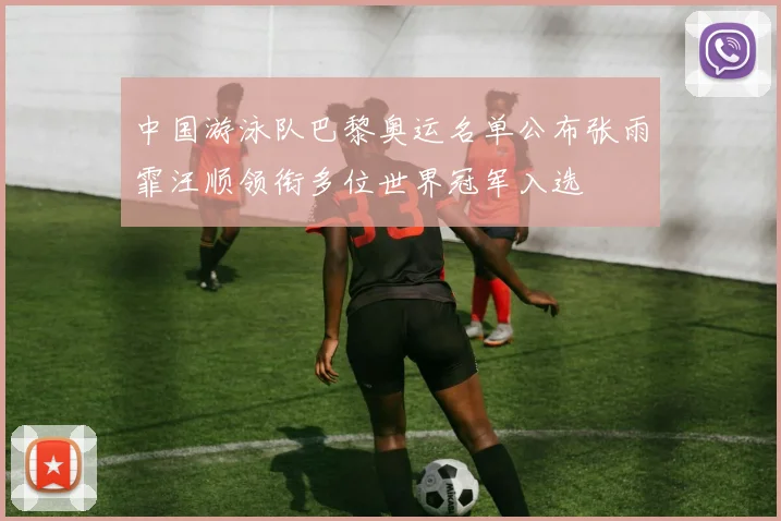 中国游泳队巴黎奥运名单公布张雨霏汪顺领衔多位世界冠军入选
