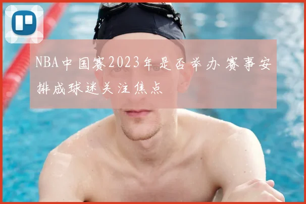 NBA中国赛2023年是否举办 赛事安排成球迷关注焦点