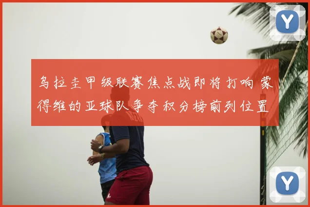 乌拉圭甲级联赛焦点战即将打响 蒙得维的亚球队争夺积分榜前列位置