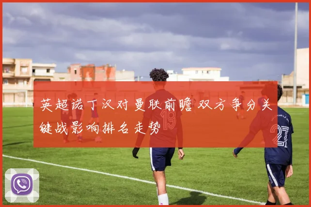 英超诺丁汉对曼联前瞻 双方争分关键战影响排名走势