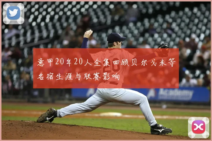 意甲20年20人全集回顾贝尔戈米等名宿生涯与联赛影响