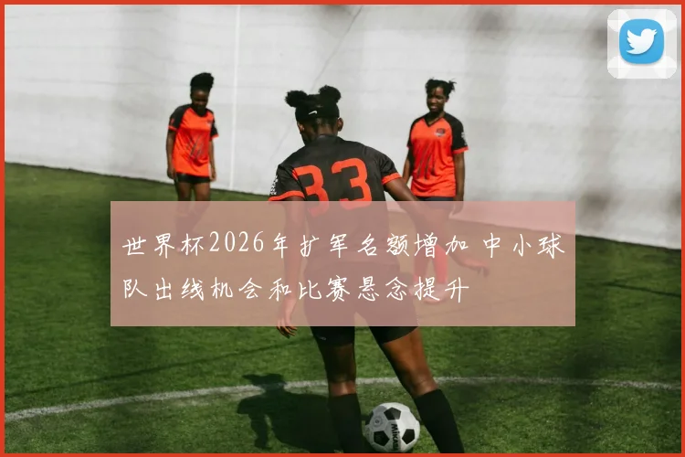世界杯2026年扩军名额增加 中小球队出线机会和比赛悬念提升