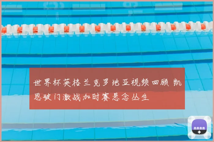 世界杯英格兰克罗地亚视频回顾 凯恩破门激战加时赛悬念丛生