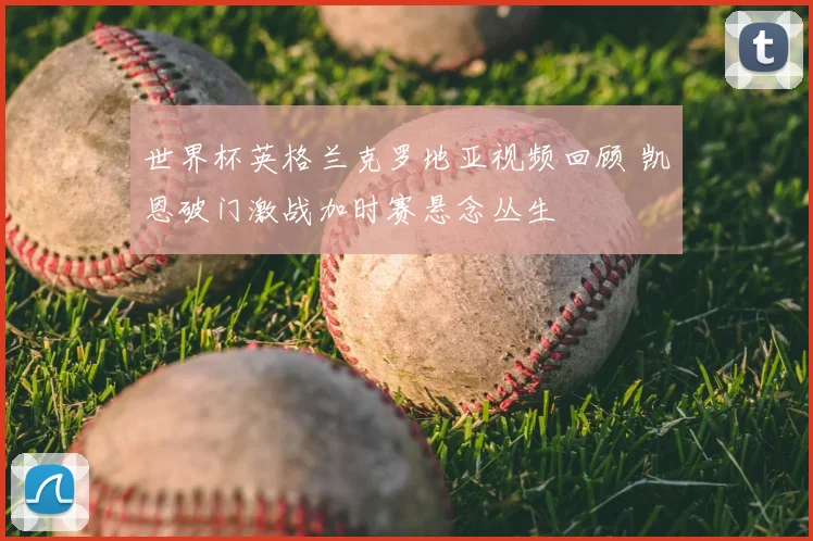 世界杯英格兰克罗地亚视频回顾 凯恩破门激战加时赛悬念丛生