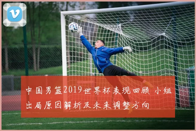 中国男篮2019世界杯表现回顾 小组出局原因解析及未来调整方向