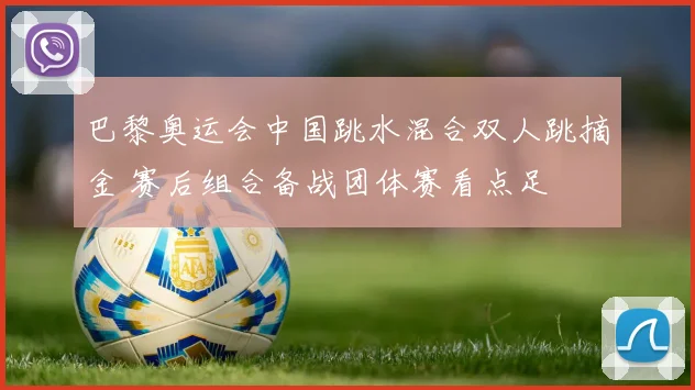 巴黎奥运会中国跳水混合双人跳摘金 赛后组合备战团体赛看点足