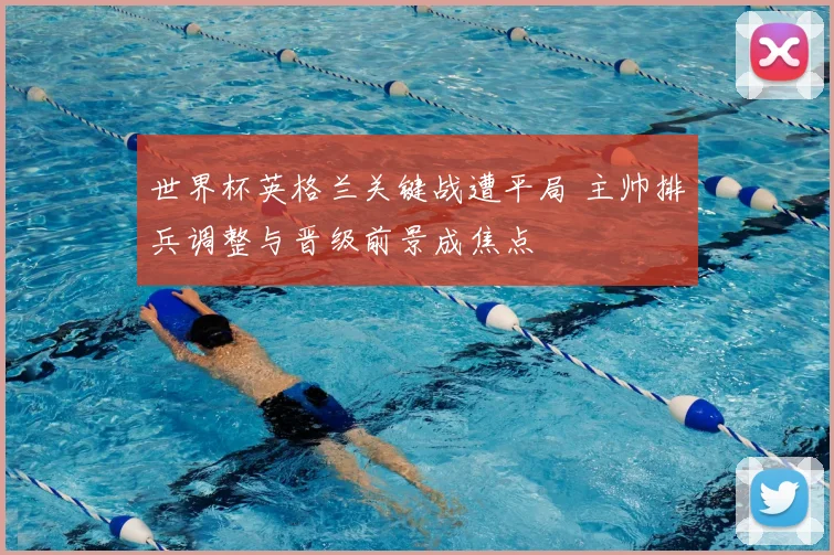 世界杯英格兰关键战遭平局 主帅排兵调整与晋级前景成焦点