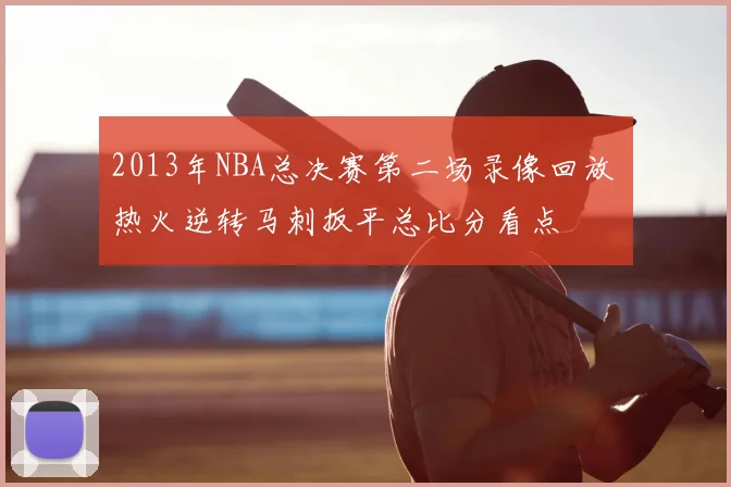 2013年NBA总决赛第二场录像回放 热火逆转马刺扳平总比分看点