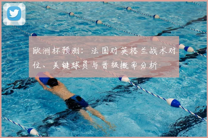 欧洲杯预测:法国对英格兰战术对位、关键球员与晋级概率分析
