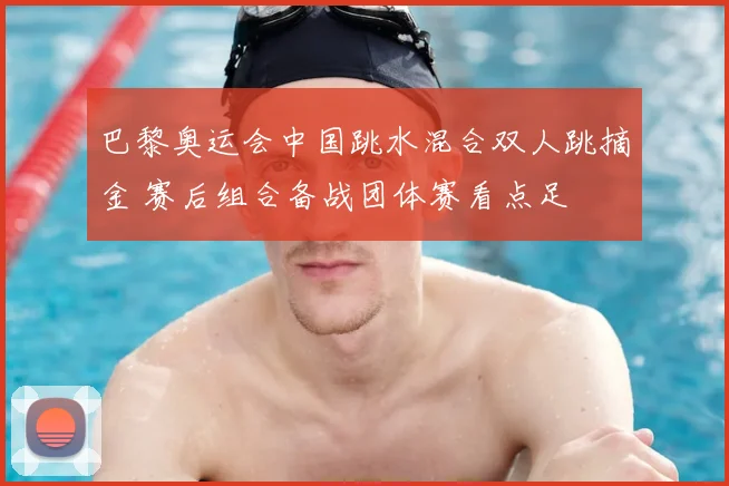 巴黎奥运会中国跳水混合双人跳摘金 赛后组合备战团体赛看点足