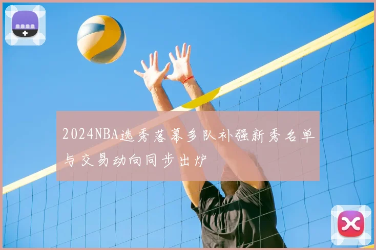2024NBA选秀落幕多队补强新秀名单与交易动向同步出炉