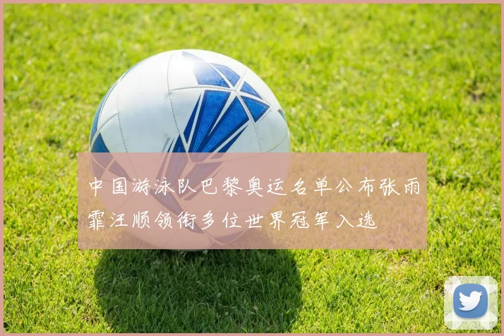 中国游泳队巴黎奥运名单公布张雨霏汪顺领衔多位世界冠军入选