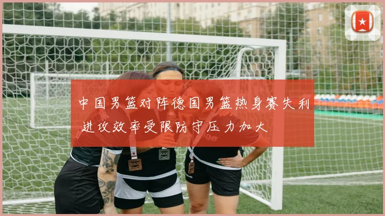 中国男篮对阵德国男篮热身赛失利 进攻效率受限防守压力加大