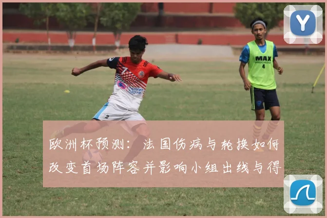 欧洲杯预测:法国伤病与轮换如何改变首场阵容并影响小组出线与得分机会