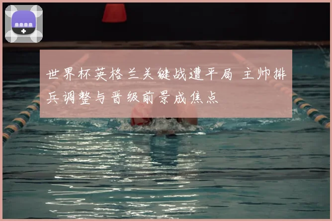 世界杯英格兰关键战遭平局 主帅排兵调整与晋级前景成焦点