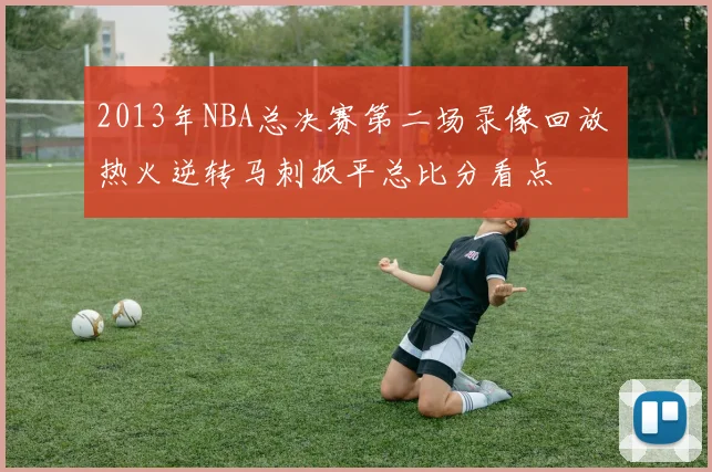 2013年NBA总决赛第二场录像回放 热火逆转马刺扳平总比分看点