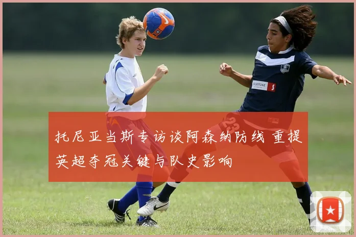 托尼亚当斯专访谈阿森纳防线 重提英超夺冠关键与队史影响