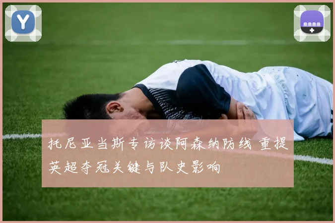 托尼亚当斯专访谈阿森纳防线 重提英超夺冠关键与队史影响