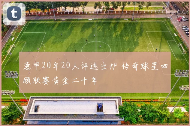 意甲20年20人评选出炉 传奇球星回顾联赛黄金二十年