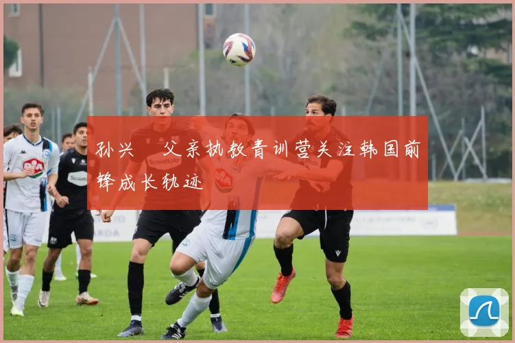 孙兴慜父亲执教青训营关注韩国前锋成长轨迹