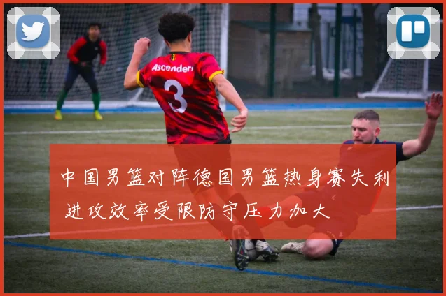 中国男篮对阵德国男篮热身赛失利 进攻效率受限防守压力加大